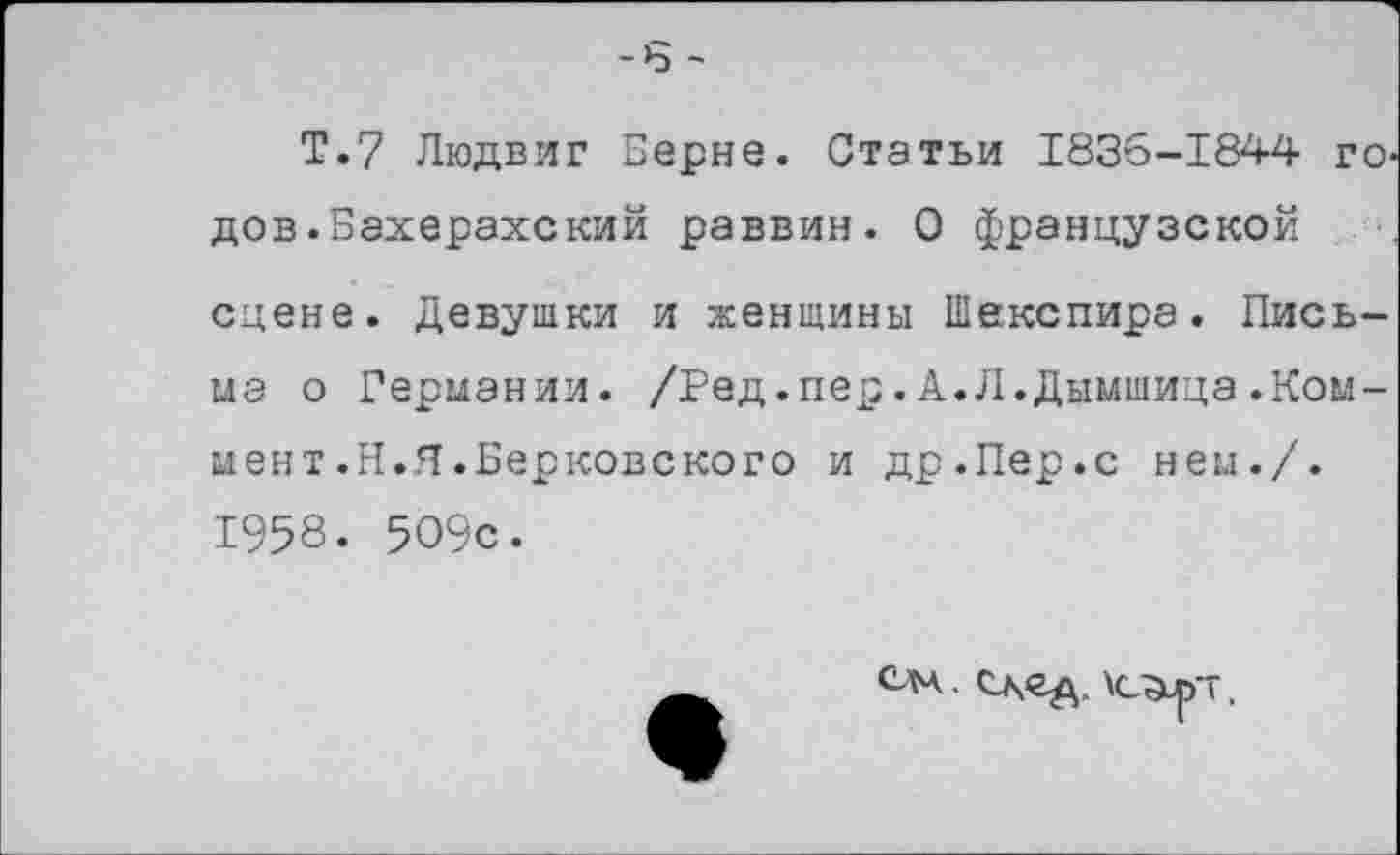 ﻿-6 -
Т.7 Людвиг Берне. Статьи 1836-1844 го дов.Бахерахский раввин. О французской сцене. Девушки и женщины Шекспира. Письма о Германии. /Ред.пер.А.Л.Дымшица.Коммент .Н.Я.Берковского и др.Пер.с нем./. 1958. 509с.
слч. след, \cgup~,